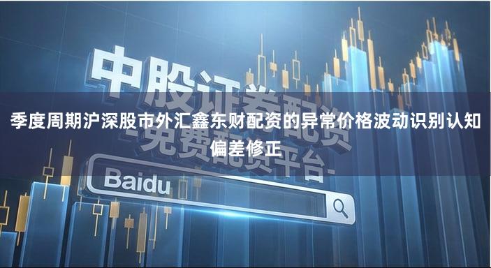 季度周期沪深股市外汇鑫东财配资的异常价格波动识别认知偏差修正