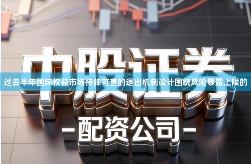 过去半年国际权益市场持牌可查的退出机制设计围绕风险暴露上限的