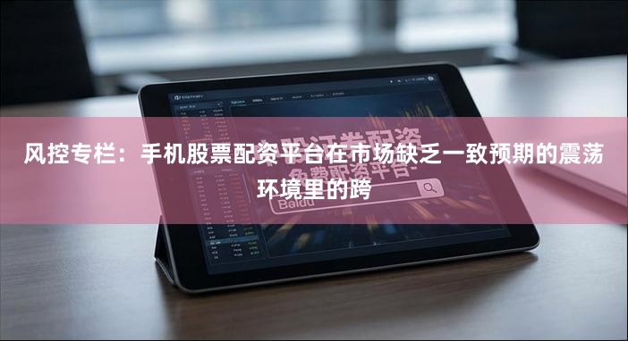 风控专栏:手机股票配资平台在市场缺乏一致预期的震荡环境里的跨